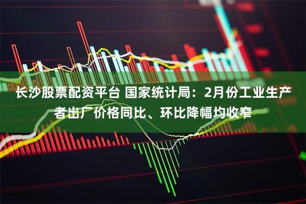 长沙股票配资平台 国家统计局：2月份工业生产者出厂价格同比、环比降幅均收窄
