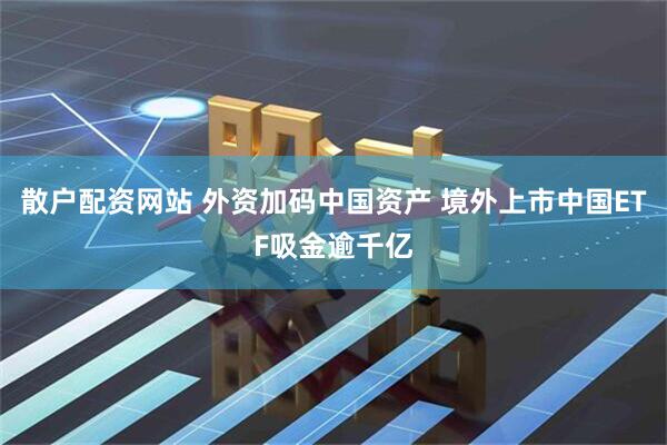 散户配资网站 外资加码中国资产 境外上市中国ETF吸金逾千亿