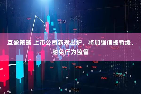互盈策略 上市公司新规出炉，将加强信披暂缓、豁免行为监管