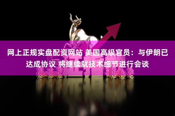 网上正规实盘配资网站 美国高级官员：与伊朗已达成协议 将继续就技术细节进行会谈