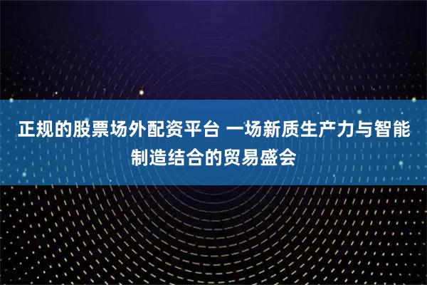 正规的股票场外配资平台 一场新质生产力与智能制造结合的贸易盛会
