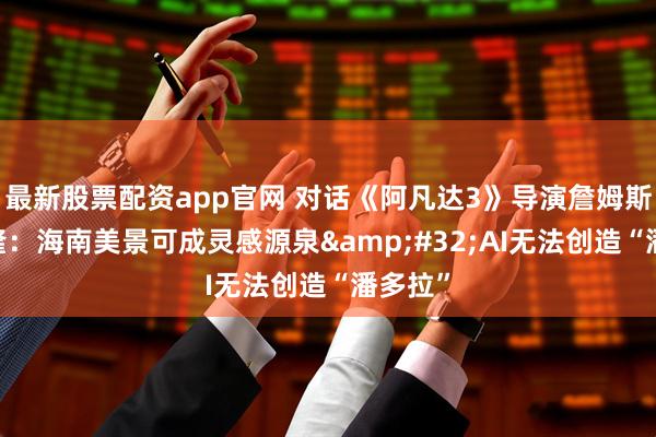 最新股票配资app官网 对话《阿凡达3》导演詹姆斯·卡梅隆：海南美景可成灵感源泉 AI无法创造“潘多拉”