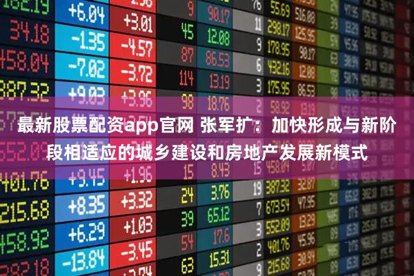 最新股票配资app官网 张军扩：加快形成与新阶段相适应的城乡建设和房地产发展新模式