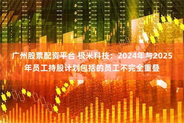 广州股票配资平台 极米科技：2024年与2025年员工持股计划包括的员工不完全重叠