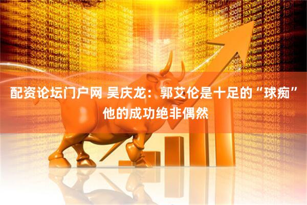 配资论坛门户网 吴庆龙：郭艾伦是十足的“球痴” 他的成功绝非偶然