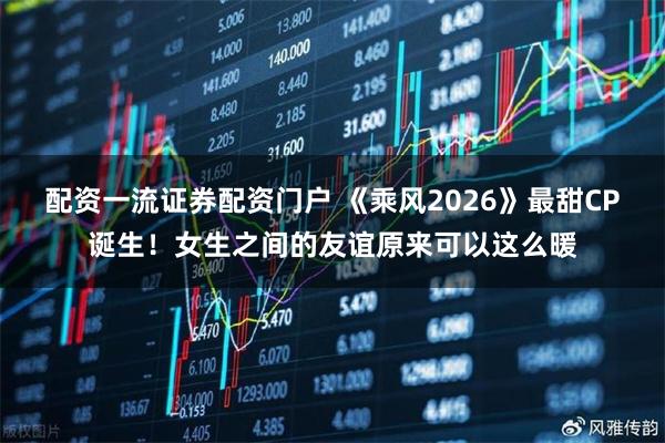 配资一流证券配资门户 《乘风2026》最甜CP诞生！女生之间的友谊原来可以这么暖