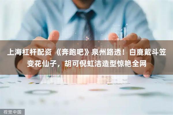 上海杠杆配资 《奔跑吧》泉州路透！白鹿戴斗笠变花仙子，胡可倪虹洁造型惊艳全网