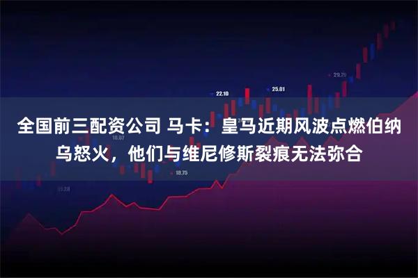 全国前三配资公司 马卡：皇马近期风波点燃伯纳乌怒火，他们与维尼修斯裂痕无法弥合