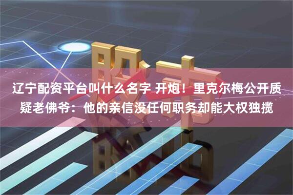 辽宁配资平台叫什么名字 开炮！里克尔梅公开质疑老佛爷：他的亲信没任何职务却能大权独揽