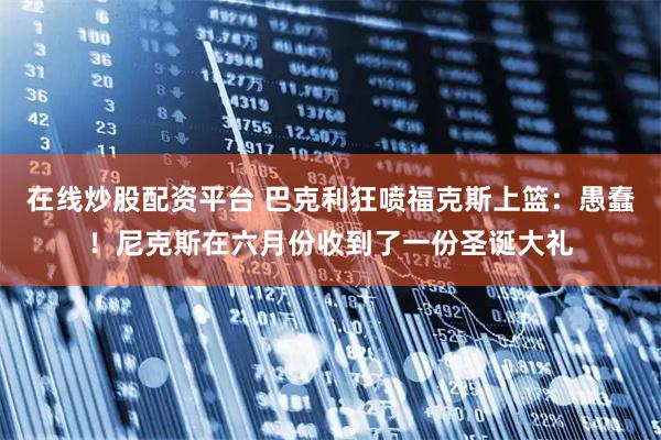 在线炒股配资平台 巴克利狂喷福克斯上篮：愚蠢！尼克斯在六月份收到了一份圣诞大礼