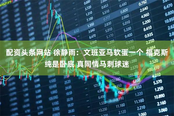 配资头条网站 徐静雨：文班亚马软蛋一个 福克斯纯是卧底 真同情马刺球迷
