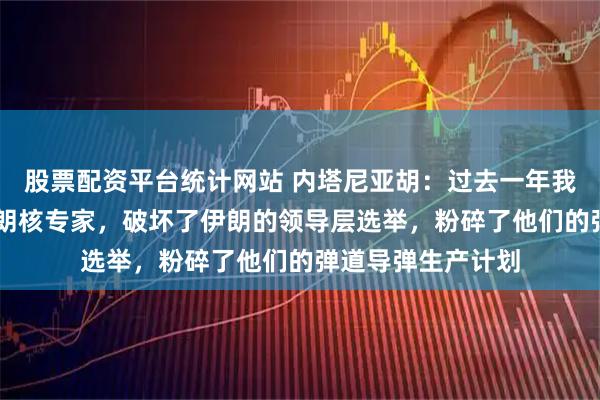 股票配资平台统计网站 内塔尼亚胡：过去一年我们杀死了20名伊朗核专家，破坏了伊朗的领导层选举，粉碎了他们的弹道导弹生产计划